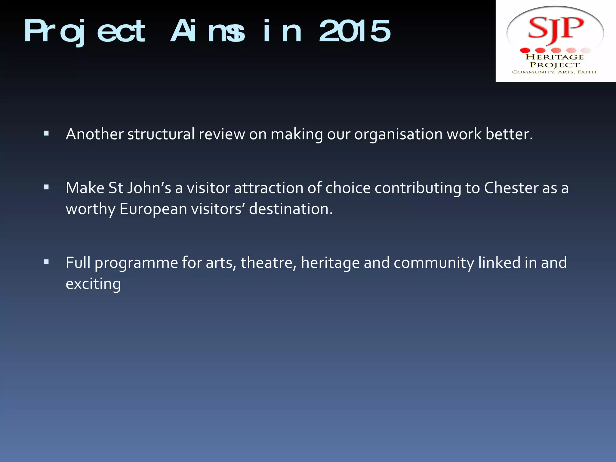Project Aims in 2015 Another structural review on making our organisation work better. Make St John’s a visitor attraction of choice contributing to Chester as a worthy European visitors’ destination. Full programme for arts, theatre, heritage and community linked in and exciting 