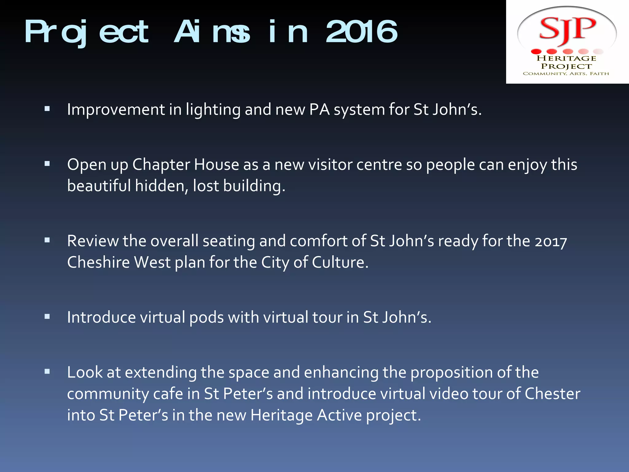 Project Aims in 2016 Improvement in lighting and new PA system for St John’s. Open up Chapter House as a new visitor centre so people can enjoy this beautiful hidden, lost building. Review the overall seating and comfort of St John’s ready for the 2017 Cheshire West plan for the City of Culture. Introduce virtual pods with virtual tour in St John’s. Look at extending the space and enhancing the proposition of the community cafe in St Peter’s and introduce virtual video tour of Chester into St Peter’s in the new Heritage Active project. 