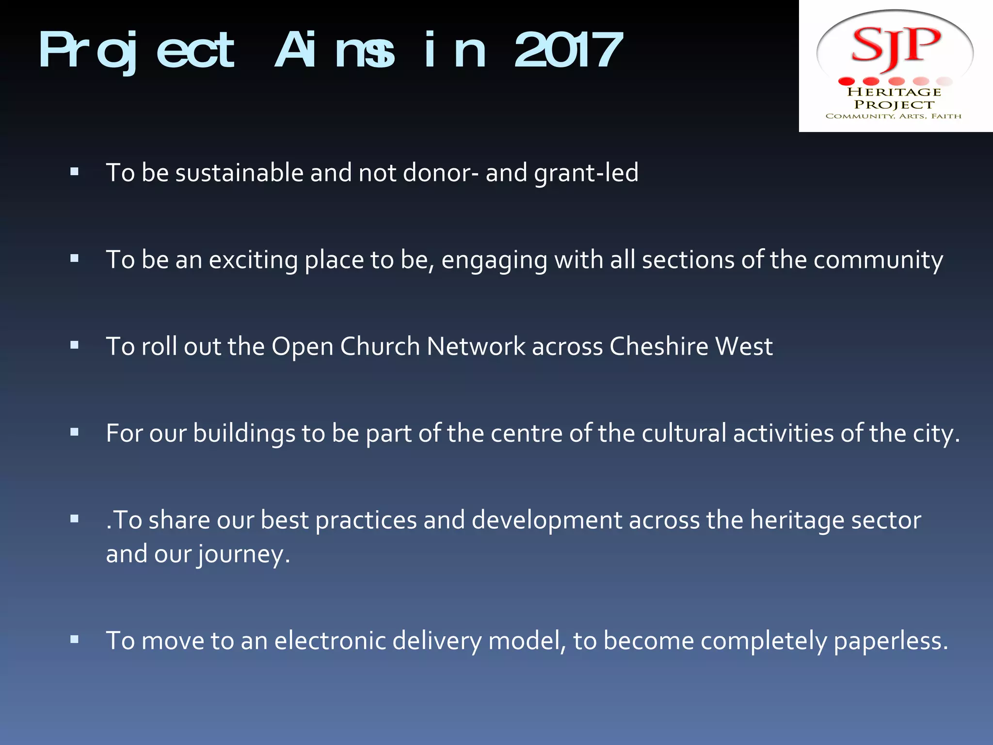 Project Aims in 2017 To be sustainable and not donor- and grant-led To be an exciting place to be, engaging with all sections of the community To roll out the Open Church Network across Cheshire West For our buildings to be part of the centre of the cultural activities of the city. .To share our best practices and development across the heritage sector and our journey. To move to an electronic delivery model, to become completely paperless. 