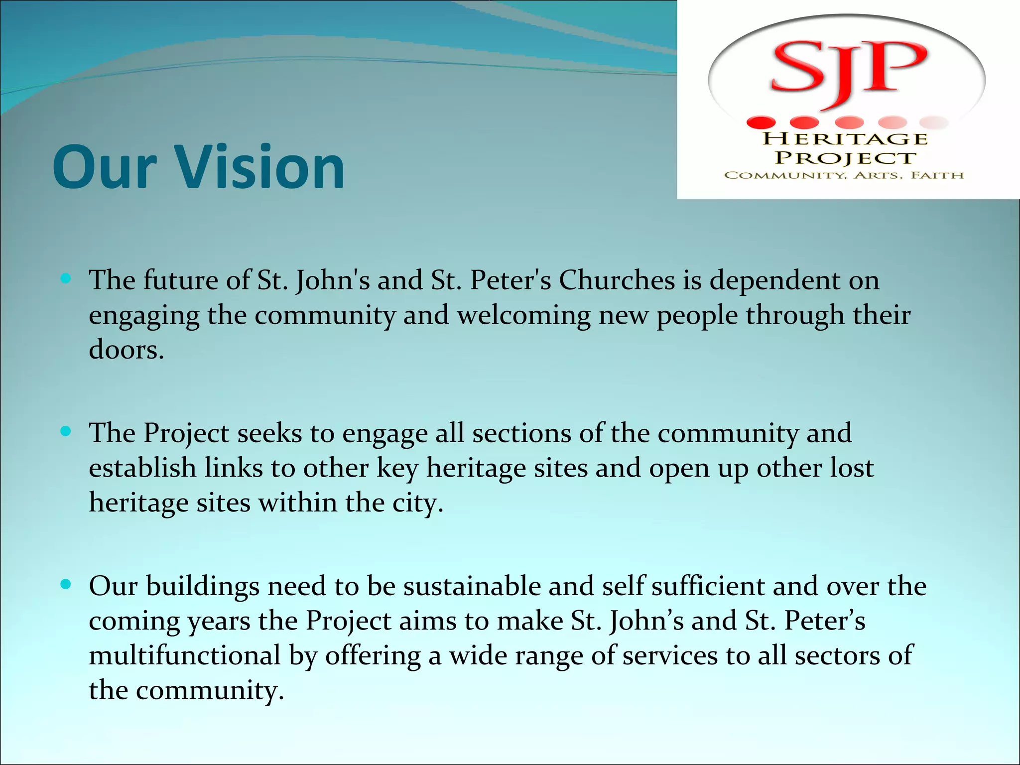 Our Vision The future of St. John's and St. Peter's Churches is dependent on engaging the community and welcoming new people through their doors. The Project seeks to engage all sections of the community and establish links to other key heritage sites and open up other lost heritage sites within the city. Our buildings need to be sustainable and self sufficient and over the coming years the Project aims to make St. John’s and St. Peter’s multifunctional by offering a wide range of services to all sectors of the community.  