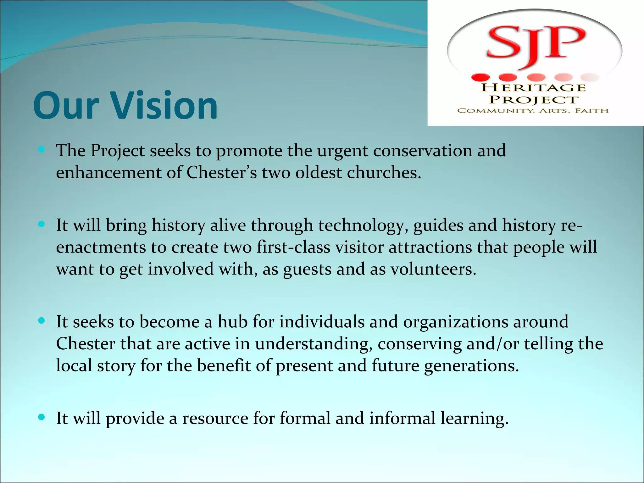 Our Vision The Project seeks to promote the urgent conservation and enhancement of Chester’s two oldest churches.  It will bring history alive through technology, guides and history re-enactments to create two first-class visitor attractions that people will want to get involved with, as guests and as volunteers. It seeks to become a hub for individuals and organizations around Chester that are active in understanding, conserving and/or telling the local story for the benefit of present and future generations. It will provide a resource for formal and informal learning. 