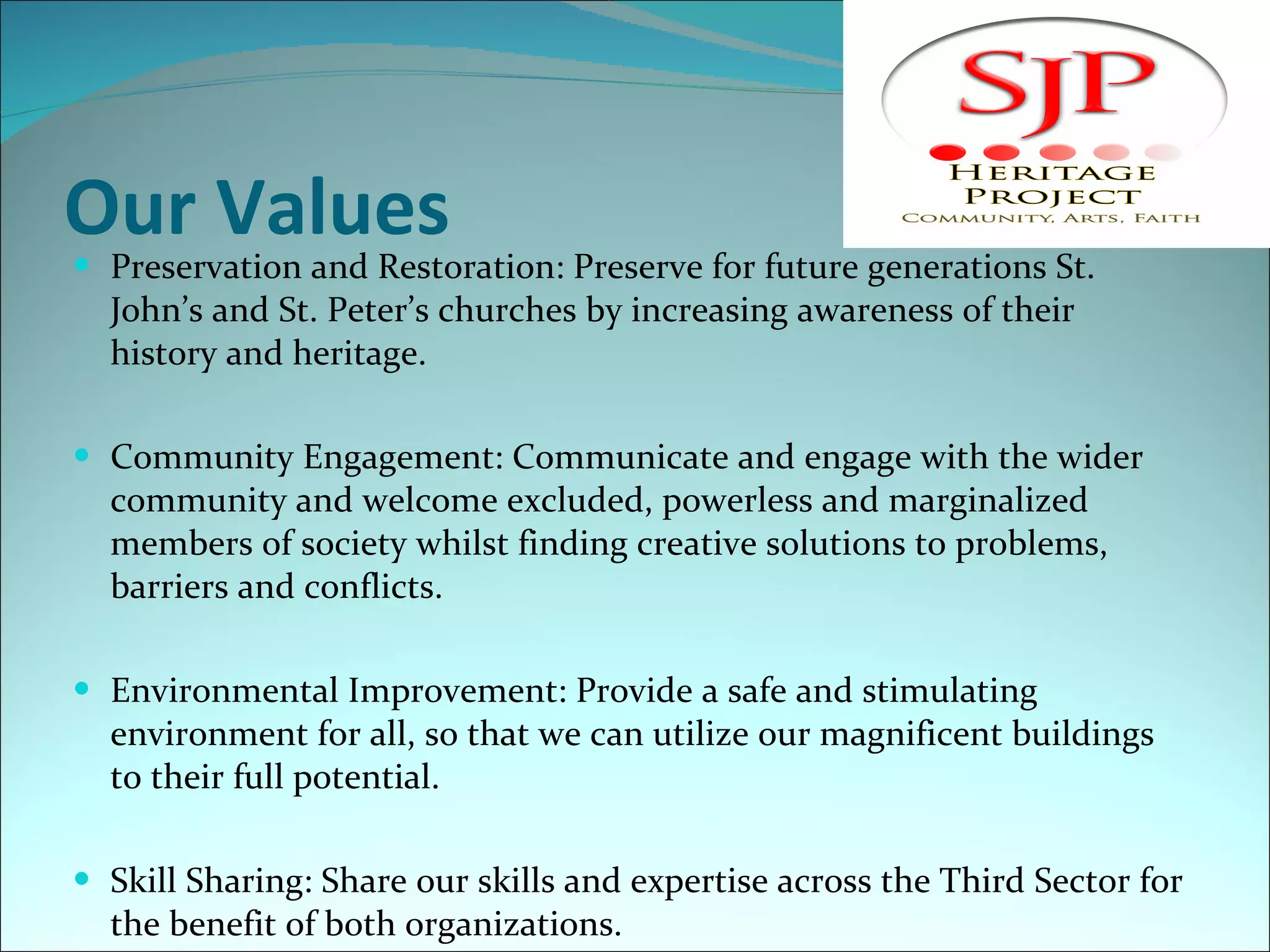 Our Values Preservation and Restoration: Preserve for future generations St. John’s and St. Peter’s churches by increasing awareness of their history and heritage.   Community Engagement: Communicate and engage with the wider community and welcome excluded, powerless and marginalized members of society whilst finding creative solutions to problems, barriers and conflicts.   Environmental Improvement: Provide a safe and stimulating environment for all, so that we can utilize our magnificent buildings to their full potential.  Skill Sharing: Share our skills and expertise across the Third Sector for the benefit of both organizations. 