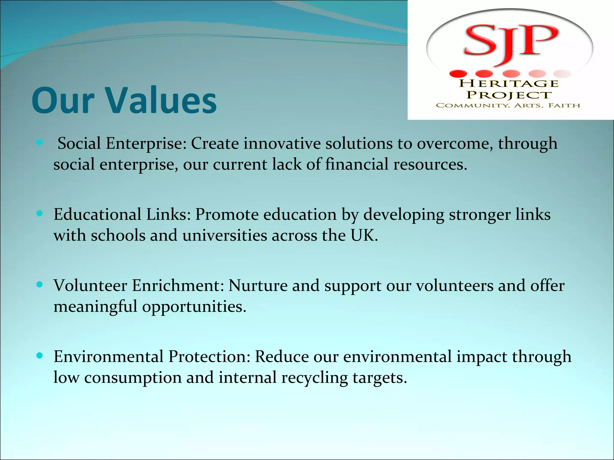 Our Values   Social Enterprise: Create innovative solutions to overcome, through social enterprise, our current lack of financial resources.    Educational Links: Promote education by developing stronger links with schools and universities across the UK.    Volunteer Enrichment: Nurture and support our volunteers and offer meaningful opportunities.   Environmental Protection: Reduce our environmental impact through low consumption and internal recycling targets.   