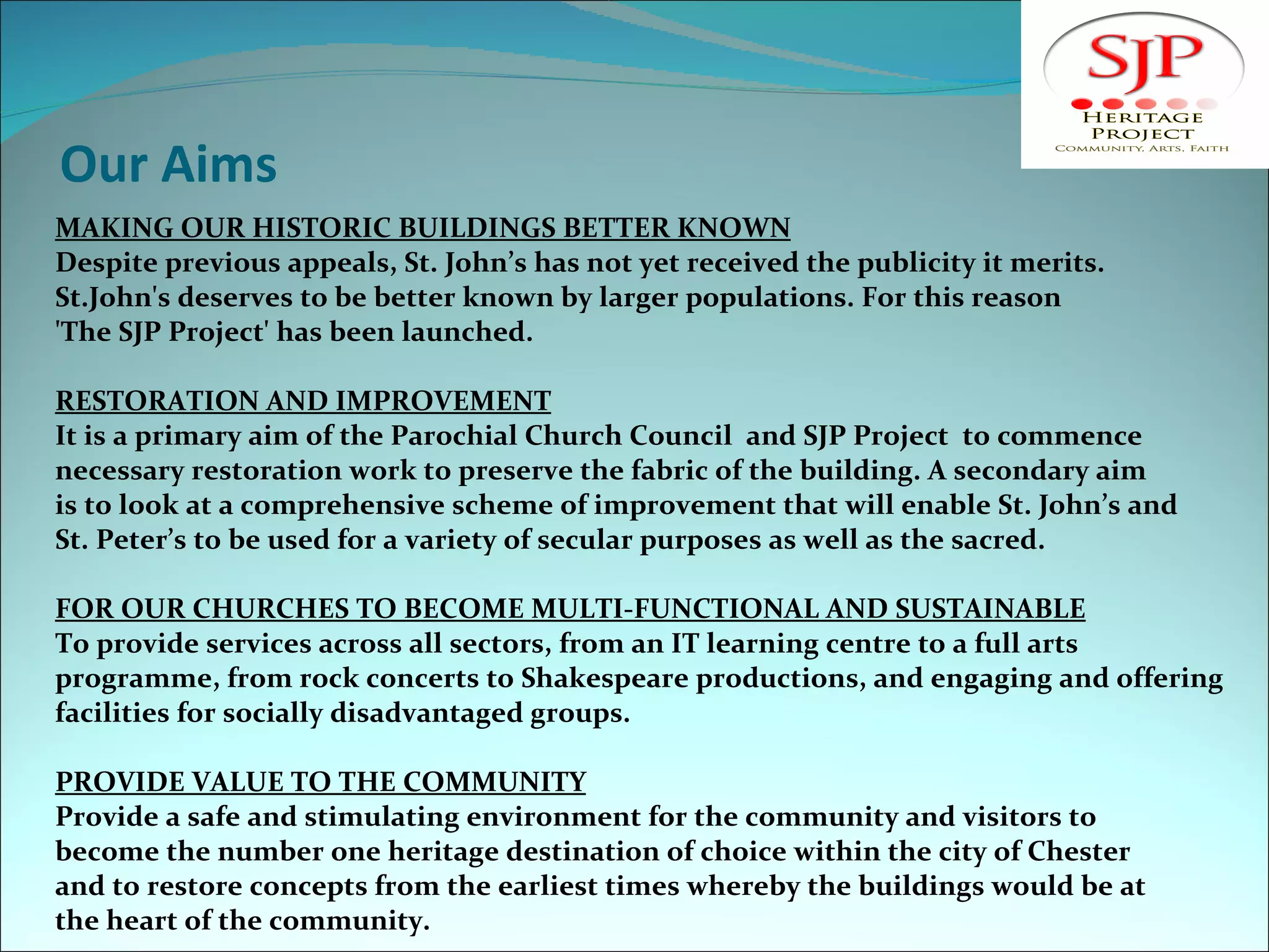 Our Aims MAKING OUR HISTORIC BUILDINGS BETTER KNOWN Despite previous appeals, St. John’s has not yet received the publicity it merits.  St.John's deserves to be better known by larger populations. For this reason  'The SJP Project' has been launched.   RESTORATION AND IMPROVEMENT It is a primary aim of the Parochial Church Council  and SJP Project  to commence  necessary restoration work to preserve the fabric of the building. A secondary aim is to look at a comprehensive scheme of improvement that will enable St. John’s and St. Peter’s to be used for a variety of secular purposes as well as the sacred.    FOR OUR CHURCHES TO BECOME MULTI-FUNCTIONAL  AND SUSTAINABLE To provide services across all sectors, from an IT learning centre to a full arts  programme, from rock concerts to Shakespeare productions, and engaging and offering facilities for socially disadvantaged groups. PROVIDE VALUE TO THE COMMUNITY Provide a safe and stimulating environment for the community and visitors to  become the number one heritage destination of choice within the city of Chester  and to restore concepts from the earliest times whereby the buildings would be at the heart of the community. 