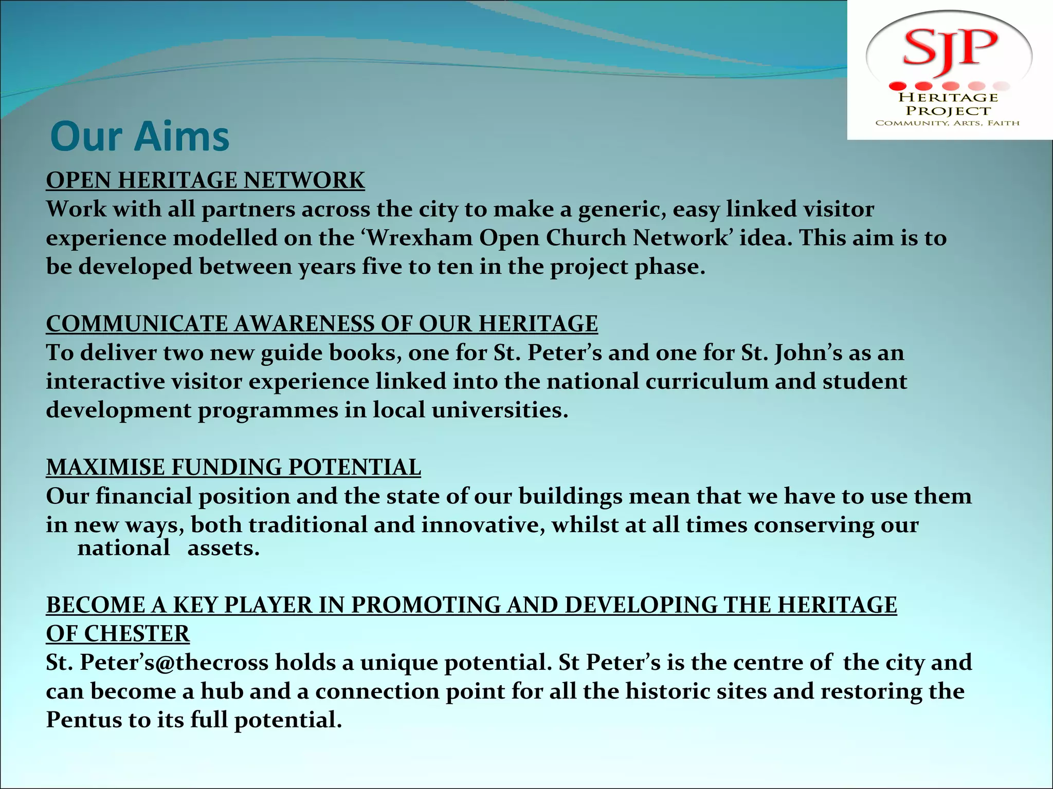 Our Aims OPEN HERITAGE NETWORK Work with all partners across the city to make a generic, easy linked visitor  experience modelled on the ‘Wrexham Open Church Network’ idea. This aim is to be developed between years five to ten in the project phase. COMMUNICATE AWARENESS OF OUR HERITAGE To deliver two new guide books, one for St. Peter’s and one for St. John’s as an  interactive visitor experience linked into the national curriculum and student development programmes in local universities. MAXIMISE FUNDING POTENTIAL Our financial position and the state of our buildings mean that we have to use them in new ways, both traditional and innovative, whilst at all times conserving our national  assets. BECOME A KEY PLAYER IN PROMOTING AND DEVELOPING THE HERITAGE OF CHESTER St. Peter’s@thecross holds a unique potential. St Peter’s is the centre of  the city and can become a hub and a connection point for all the historic sites and restoring the Pentus to its full potential. 