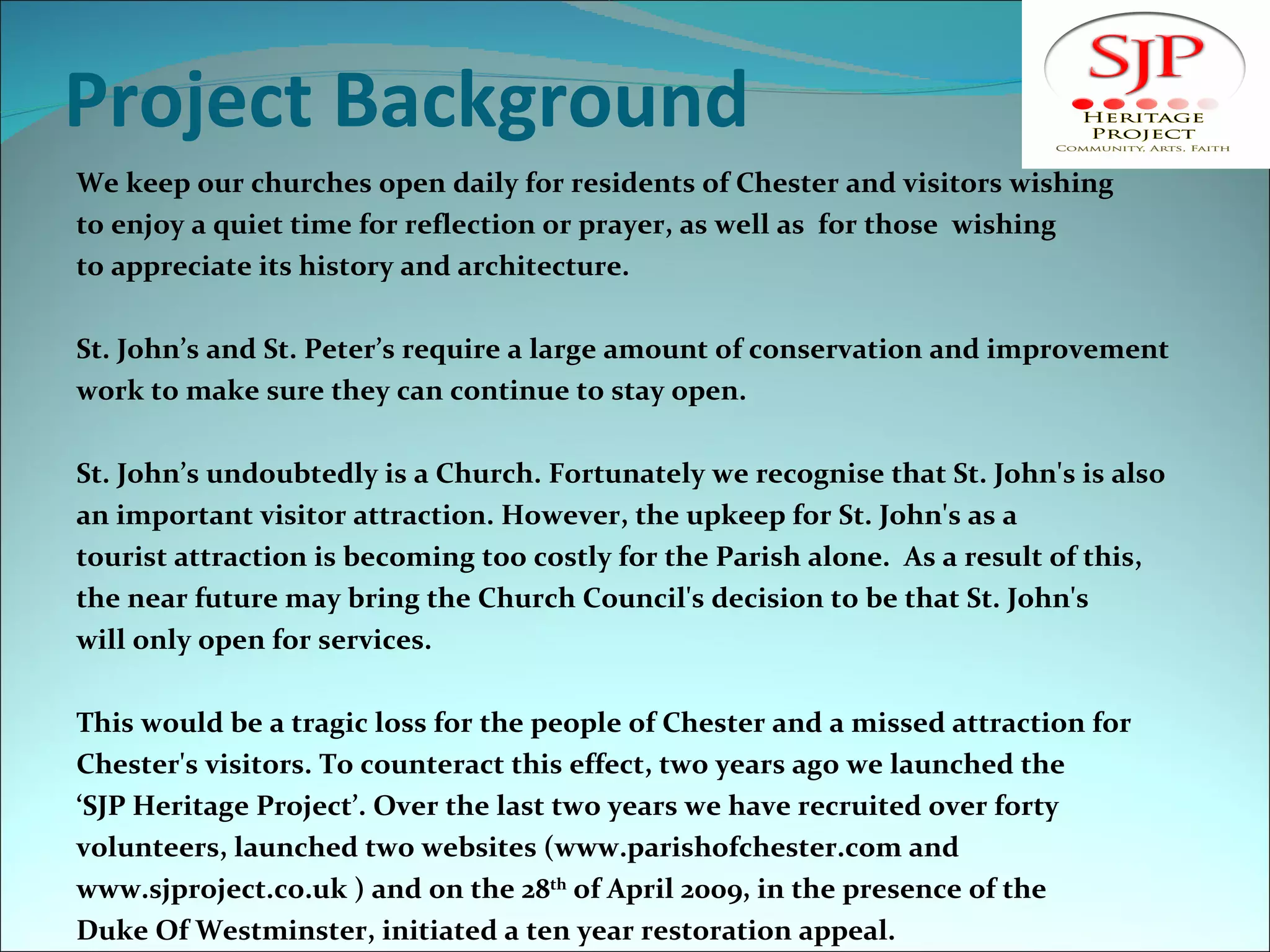 Project Background We keep our churches open daily for residents of Chester and visitors wishing  to enjoy a quiet time for reflection or prayer, as well as  for those  wishing  to appreciate its history and architecture.  St. John’s and St. Peter’s require a large amount of conservation and improvement  work to make sure they can continue to stay open.  St. John’s undoubtedly is a Church. Fortunately we recognise that St. John's is also an important visitor attraction. However, the upkeep for St. John's as a  tourist attraction is becoming too costly for the Parish alone.  As a result of this, the near future may bring the Church Council's decision to be that St. John's will only open for services. This would be a tragic loss for the people of Chester and a missed attraction for  Chester's visitors. To counteract this effect, two years ago we launched the  ‘ SJP Heritage Project’. Over the last two years we have recruited over forty  volunteers, launched two websites (www.parishofchester.com and www.sjproject.co.uk ) and on the 28 th  of April 2009, in the presence of the  Duke Of Westminster, initiated a ten year restoration appeal. 
