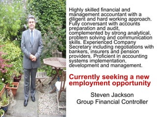 Highly skilled financial and management accountant with a diligent and hard working approach. Fully conversant with accounts preparation and audit, complemented by strong analytical, problem solving and communication skills. Experienced Company Secretary including negotiations with bankers, insurers and pension providers. Proficient in accounting systems implementation, development and management.  Currently seeking a new employment opportunity Steven Jackson Group Financial Controller 