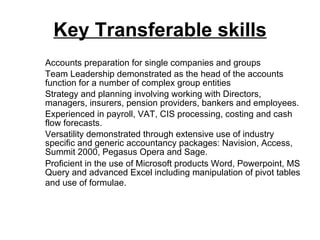 Key Transferable skills Accounts preparation for single companies and groups Team Leadership demonstrated as the head of the accounts function for a number of complex group entities Strategy and planning involving working with Directors, managers, insurers, pension providers, bankers and employees. Experienced in payroll, VAT, CIS processing, costing and cash flow forecasts. Versatility demonstrated through extensive use of industry specific and generic accountancy packages: Navision, Access, Summit 2000, Pegasus Opera and Sage. Proficient in the use of Microsoft products Word, Powerpoint, MS Query and advanced Excel including manipulation of pivot tables and use of formulae.   
