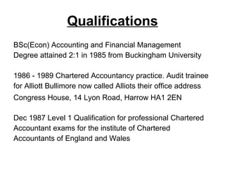 Qualifications BSc(Econ) Accounting and Financial Management  Degree attained 2:1 in 1985 from Buckingham University 1986 - 1989 Chartered Accountancy practice. Audit trainee for Alliott Bullimore now called Alliots their office address  Congress House, 14 Lyon Road, Harrow HA1 2EN   Dec 1987 Level 1 Qualification for professional Chartered  Accountant exams for the institute of Chartered Accountants of England and Wales 