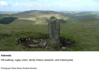 Interests  Hill walking, rugby union, family history research, and motorcycles  Photograph Stobs Stane Scottish Borders 