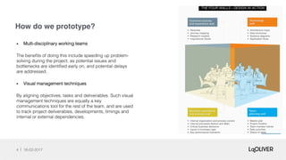 How do we prototype?
4 18-02-2017!
•  Multi-disciplinary working teams !
The beneﬁts of doing this include speeding up problem-
solving during the project, as potential issues and
bottlenecks are identiﬁed early on, and potential delays
are addressed.!
•  Visual management techniques!
By aligning objectives, tasks and deliverables. Such visual
management techniques are equally a key
communications tool for the rest of the team, and are used
to track project deliverables, developments, timings and
internal or external dependencies.!
 