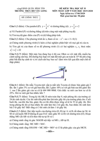 cộngUBND QUẬN BÌNH TÂN
TRƯỜNG THCS HỒ VĂN LONG
ĐỀ KIỂM TRA HỌC KỲ II
MÔN TOÁN LỚP 9 NĂM HỌC 2019-2020
Ngày kiểm tra: 17/06/2020
Thời gian làm bài: 90 phút
Câu 1 (3 điểm): Cho parabol (P): 2
1
y x
4
 và đường thẳng (d):
1
2
2
y x
 
a) Vẽ Parabol(P) và đường thẳng (d) trên cùng một mặt phẳng toạ độ.
b) Tìm toạ độ giao điểm của (P) và (d) bằng phép tính.
Câu 2 (2 điểm): Cho phương trình ẩn x, tham số m: 2
3 0
x mx
    (1)
a) Chứng minh phương trình (1) luôn có hai nghiệm phân biệt với mọi giá trị của m.
b) Tìm giá trị của tham số m để phương trình (1) có hai nghiệm 1 2
,
x x thoả mãn:
2 2
1 2 22
x x
 
Câu 3 (0,75 điểm): Một máy bay đang bay ở độ cao 10km so với mặt đất, muốn hạ
cánh xuống sân bay. Để đường bay hợp với mặt đất một góc an toàn là 150 thì phi công
phải bắt đầu hạ cánh từ vị trí cách sân bay bao xa? (làm tròn kết quả đến một chữ số
thập phân)
Câu 4 (1 điểm): Do mẫu Toyota mới sắp ra mắt nên Toyota cũ được bán giảm giá 2
lần. lần 1 giảm 5% so với giá ban đầu, lần 2 giảm 10% so với giá bán sau khi giảm lần
1. sau 2 lần giảm giá của xe cũ là 684 000 000đ. Giá chiếc xe mới cao hơn xe cũ là
25%. Hỏi xe mới giá bao nhiêu tiền ?
Câu 5 (0,75 điểm): Trong kỳ thi HK II môn toán lớp 9, một phòng thi của trường có
24 thi sinh dựthi. Các thi sinh đều phải làm bài trên giấy thi của trường phát cho. Cuối
buổi thi, sau khi thu bài, giảm thị coi thi đếm được tổng số tờ là 53 tờ giấy thi. Hỏi
trong phòng thi đó có bao nhiêu thí sinh làm bài 2 tờ giấy thi, bao nhiêu thí sinh làm
bài 3 tờ giấy thi? Biết rằng có 3 thí sinh chỉ làm 1 tờ giấy thi.
Câu 6 (2,5 điểm): Hai tiếp tuyến của đường tròn (O, R) tại A và B cắt nhau tại M, từ
M vẽ cát tuyến MCD không đi qua O (C nằm giữa M và D) với đường tròn (O). Đoạn
thẳng MO cắt AB và (O) theo thứ tự tại H và I.
a) Chứng minh rằng tứ giác MAOB nội tiếp và MO  AB tại H.
b) Chứng minh rằng: MC.MD = MA2.
c) Chứng minh rằng OH.OM + MC.MD = MO2 và CI là phân giác của góc MCH.
---Hết---
C A
B
ĐỀ CHÍNH THỨC
 