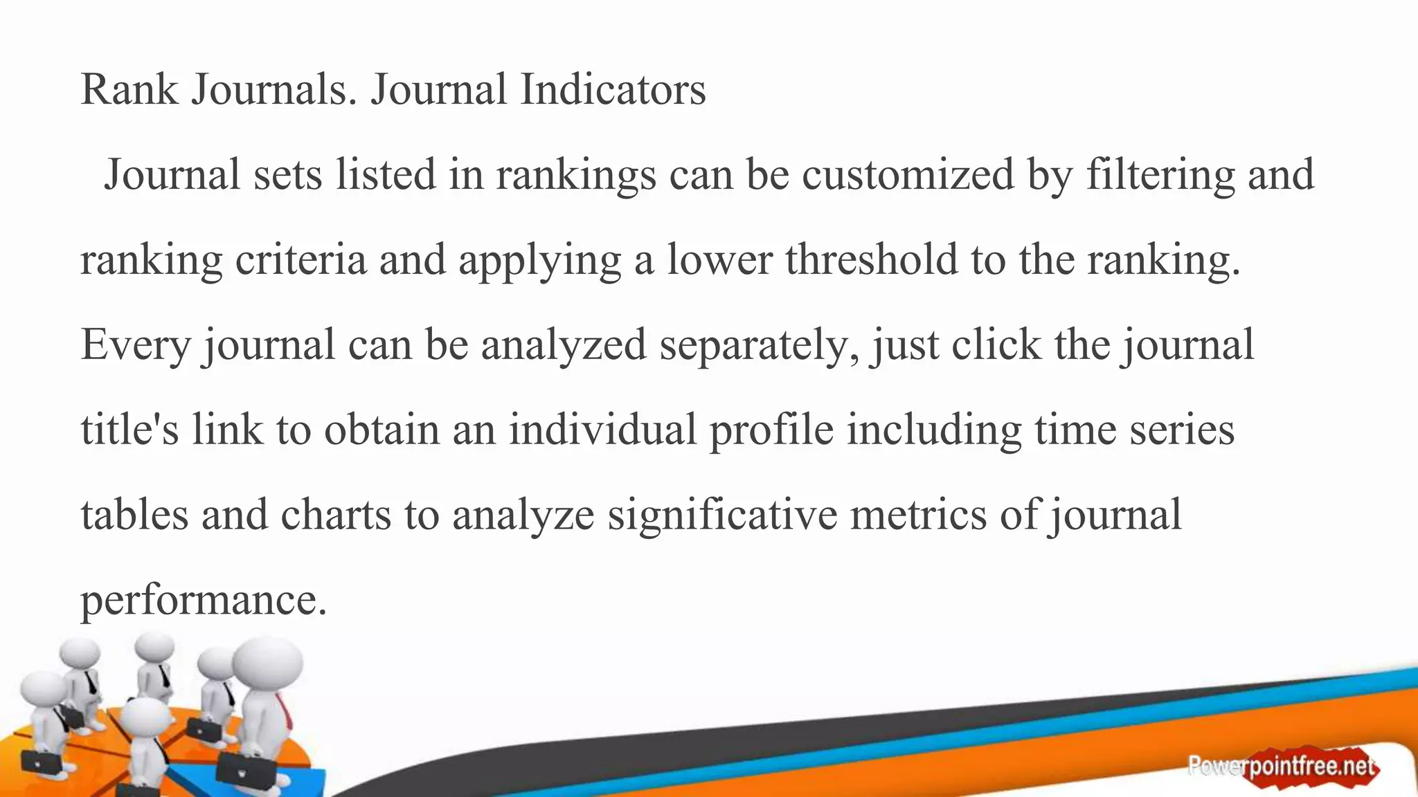 Rank Journals. Journal Indicators
Journal sets listed in rankings can be customized by filtering and
ranking criteria and applying a lower threshold to the ranking.
Every journal can be analyzed separately, just click the journal
title's link to obtain an individual profile including time series
tables and charts to analyze significative metrics of journal
performance.
 