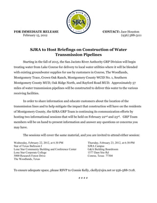 FOR IMMEDIATE RELEASE                                               CONTACT: Jace Houston
     February 15, 2012                                                       (936) 588-3111



             SJRA to Host Briefings on Construction of Water
                        Transmission Pipelines
       Starting in the fall of 2015, the San Jacinto River Authority GRP Division will begin
treating water from Lake Conroe for delivery to local water utilities where it will be blended
with existing groundwater supplies for use by customers in Conroe, The Woodlands,
Montgomery Trace, Crown Oak Ranch, Montgomery County WCID No. 1, Southern
Montgomery County MUD, Oak Ridge North, and Rayford Road MUD. Approximately 57
miles of water transmission pipelines will be constructed to deliver this water to the various
receiving facilities.

       In order to share information and educate customers about the location of the
transmission lines and to help mitigate the impact that construction will have on the residents
of Montgomery County, the SJRA GRP Team is continuing its communication efforts by
hosting two informational sessions that will be held on February 22nd and 23rd. GRP Team
members will be on hand to present information and answer any questions or concerns you
may have.

       The sessions will cover the same material, and you are invited to attend either session:

Wednesday, February 22, 2012, at 6:30 PM                Thursday, February 23, 2012, at 6:30 PM
Star of Texas Ballroom I                                SJRA Campus
Lone Star Community Building and Conference Center      G&A Building Boardroom
Lone Star Corporate College                             1577 Dam Site Rd
5000 Research Forest Drive                              Conroe, Texas 77304
The Woodlands, Texas


To ensure adequate space, please RSVP to Connie Kelly, ckelly@sjra.net or 936-588-7118.

                                                     ####
 