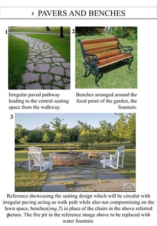 ? PAVERS AND BENCHES
1
Irregular paved pathway
leading to the central seating
space from the walkway.
Benches arranged around the
focal point of the garden, the
fountain.
2
3
Reference showcasing the seating design which will be circular with
irregular paving acting as walk path while also not compromising on the
lawn space, benches(img 2) in place of the chairs in the above referred
picture. The fire pit in the reference image above to be replaced with
water fountain.
 