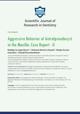 Case Report
Aggressive Behavior of Antralpseudocyst
in the Maxilla: Case Report -
Rodrigo Liceaga-Reyes1
*, Stefanny Romero-Oyuela2
, Gladys Acuna-
Gonzalez3
, CherylChavezSantisbon4
1
Oral and Maxillofacial Surgeon. Associate Professor. Specialties Hospital, Campeche, Mexico
2
Maxillofacial Prothesis Trainee Program, UNAM, Mexico
3
Oral and Maxillofacial Surgeon. Associate Professor. Specialties Hospital, Campeche, Mexico
4
General Dentist, associated to Maxillofacial Surgery Department at Specialties Hospital,
Campeche, Mexico
*Address for Correspondence: Rodrigo Liceaga-Reyes, Hospital de Especialidades, Av Lazaro
cardenas 208 Col Las Flores, CP 24097, San Francisco de Campeche, Campeche, Mexico, Tel: (52)
5585786138; E-mail:
Submitted: 28 June 2017; Approved: 05 July 2017; Published: 07 July 2017
Citation this article: Liceaga-Reyes R, Romero-Oyuela S, Acuna-Gonzalez G, Santisbon CC.
Aggressive Behavior of Antralpseudocyst in the Maxilla: Case Report. Sci J Res Dentistry. 2017;1(1):
021-024.
Copyright: © 2017 Liceaga-Reyes R, et al. This is an open access article distributed under
the Creative Commons Attribution License, which permits unrestricted use, distribution, and
reproduction in any medium, provided the original work is properly cited.
Scientific Journal of
Research in Dentistry
 