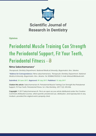 Opinion
Periodontal Muscle Training Can Strength
the Periodontal Support, Fit Your Teeth,
Periodontal Fitness -
Nima Sabzchamanara*
Therapeutic Dentistry Department, National Medical University, Bogomolets. Kiev, Ukraine
*Address for Correspondence: Nima sabzchamanara, Therapeutic Dentistry Department, National
Medical University, Bogomolets. Kiev, Ukraine, Tel: 00380637022522; E-mail:
Submitted: 20 June 2017; Approved: 09 July 2017; Published: 15 July 2017
Citation this article: Sabzchamanara N. Periodontal Muscle Training Can Strength the Periodontal
Support, Fit Your Teeth, Periodontal Fitness. Sci J Res Dentistry. 2017;1(2): 025-026.
Copyright: © 2017 Sabzchamanara N. This is an open access article distributed under the Creative
Commons Attribution License, which permits unrestricted use, distribution, and reproduction in any
medium, provided the original work is properly cited.
Scientific Journal of
Research in Dentistry
 