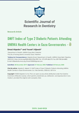 Research Article
DMFT Index of Type 2 Diabetic Patients Attending
UNRWA Health Centers in Gaza Governorates -
Emad Alqedra1
* and Yousef I Aljeesh2
1
Department of Health, UNRWA Gaza ﬁeld, Palestine
2
Faculty of Nursing Islamic University Gaza, Palestine
*Address for Correspondence: Alqedra Emad, Department of Health, UNRWA Gaza ﬁeld, Palestine,
ORCID ID: https://orcid.org/0000-0003-0786-2909; Tel: +972-599-686-372; Fax: 009-708-264-4800;
E-mail:
Submitted: 28 December 2019; Approved: 01 February 2020; Published: 04 February 2020
Cite this article: Alqedra E, Aljeesh YI. DMFT Index of Type 2 Diabetic Patients Attending UNRWA
Health Centers in Gaza Governorates. Sci J Res Dentistry. 2020;4(1): 007-014.
Copyright: © 2020 Alqedra E, et al. This is an open access article distributed under the Creative
Commons Attribution License, which permits unrestricted use, distribution, and reproduction in any
medium, provided the original work is properly cited.
Scientific Journal of
Research in Dentistry
ISSN: 2640-0928
 