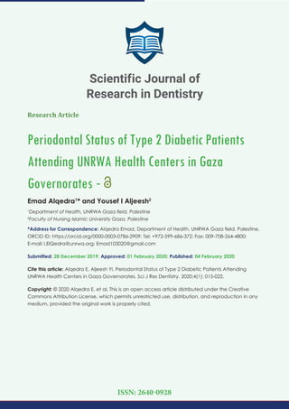Research Article
Periodontal Status of Type 2 Diabetic Patients
Attending UNRWA Health Centers in Gaza
Governorates -
Emad Alqedra1
* and Yousef I Aljeesh2
1
Department of Health, UNRWA Gaza ﬁeld, Palestine
2
Faculty of Nursing Islamic University Gaza, Palestine
*Address for Correspondence: Alqedra Emad, Department of Health, UNRWA Gaza ﬁeld, Palestine,
ORCID ID: https://orcid.org/0000-0003-0786-2909; Tel: +972-599-686-372; Fax: 009-708-264-4800;
E-mail:
Submitted: 28 December 2019; Approved: 01 February 2020; Published: 04 February 2020
Cite this article: Alqedra E, Aljeesh YI. Periodontal Status of Type 2 Diabetic Patients Attending
UNRWA Health Centers in Gaza Governorates. Sci J Res Dentistry. 2020;4(1): 015-022.
Copyright: © 2020 Alqedra E, et al. This is an open access article distributed under the Creative
Commons Attribution License, which permits unrestricted use, distribution, and reproduction in any
medium, provided the original work is properly cited.
Scientific Journal of
Research in Dentistry
ISSN: 2640-0928
 