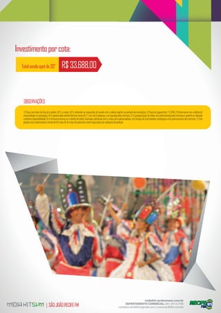 Investimento por cota:
  Total sendo spot de 30”                     R$ 33.688,00


   OBSERVAÇÕES
   1) Preço com base da lista de outubro 2012 a março 2013, devendo ser reajustado de acordo com a tabela vigente no período da veiculação; 2) Prazo de pagamento: 15 DFM; 3) Reservamo-nos o direito de
   exclusividade na veiculação; 4) O patrocinador deverá fornecer texto de 5”, com até 8 palavras a ser gravado pela emissora; 5) A programação da mídia será administrada pela emissora e poderá ser alterada
   conforme disponibilidade; 6) A emissora reserva-se o direito de exibir chamadas adicionais sem a marca dos patrocinadores, em função de necessidades estratégicas e/ou promocionais dos mesmos; 7) Este
   projeto está condicionado à venda de 04 cotas; 8) As cotas de patrocínio serão negociadas por categoria de produto.




                                                                                                                                 midiakit.verdesmares.com.br
                            | SÃO JOÃO RECIFE FM                                                                   DEPARTAMENTO COMERCIAL: (81) 3413.7700
                                                                                                              contatos.recifefm@gmail.com | www.recifefm.com.br
 