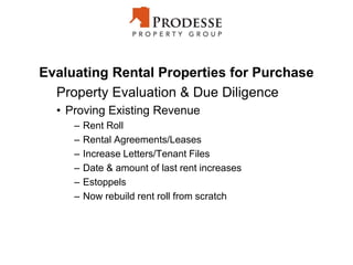 Evaluating Rental Properties for Purchase
Property Evaluation & Due Diligence
• Proving Existing Revenue
– Rent Roll
– Rental Agreements/Leases
– Increase Letters/Tenant Files
– Date & amount of last rent increases
– Estoppels
– Now rebuild rent roll from scratch
 