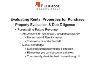 Evaluating Rental Properties for Purchase
Property Evaluation & Due Diligence
• Forecasting Future Revenue
– Assumptions re: rent growth, occupancy/vacancy
» Market rents & Rent increases
» Turnover – natural or forced?
– Market knowledge
» Subtleties of neighborhoods & direction
» Remember you cannot control a market!
» You can only chart the best course through it!
 