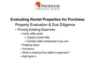 Evaluating Rental Properties for Purchase
Property Evaluation & Due Diligence
• Proving Existing Expenses
– Verify utility costs
» Copies of prior bills
» Contact utility companies if you can
– Property taxes
– Insurance
– What is missing from seller’s expenses?
– Add back in
 