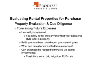 Evaluating Rental Properties for Purchase
Property Evaluation & Due Diligence
• Forecasting Future Expenses
– How will you operate?
» You know better than anyone what your operating
style is for a property.
– Build your numbers based upon your style & goals
– What can be cut or eliminated from expenses?
– Can expenses be reduced/eliminated via capital
investments?
» Trash bins, solar, drip irrigation, RUBs, etc.
 
