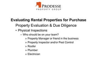 Evaluating Rental Properties for Purchase
Property Evaluation & Due Diligence
• Physical Inspections
– Who should be on your team?
» Property Manager or friend in the business
» Property Inspector and/or Pest Control
» Roofer
» Plumber
» Electrician
 