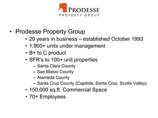 • Prodesse Property Group
• 20 years in business – established October 1993
• 1,900+ units under management
• B+ to C product
• SFR’s to 100+ unit properties
– Santa Clara County
– San Mateo County
– Alameda County
– Santa Cruz County (Capitola, Santa Cruz, Scotts Valley)
• 150,000 sq.ft. Commercial Space
• 70+ Employees
 