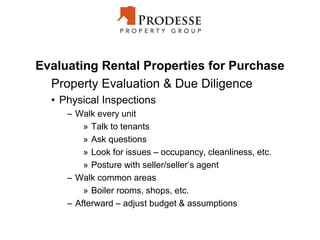 Evaluating Rental Properties for Purchase
Property Evaluation & Due Diligence
• Physical Inspections
– Walk every unit
» Talk to tenants
» Ask questions
» Look for issues – occupancy, cleanliness, etc.
» Posture with seller/seller’s agent
– Walk common areas
» Boiler rooms, shops, etc.
– Afterward – adjust budget & assumptions
 