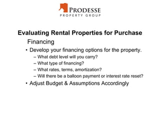 Evaluating Rental Properties for Purchase
Financing
• Develop your financing options for the property.
– What debt level will you carry?
– What type of financing?
– What rates, terms, amortization?
– Will there be a balloon payment or interest rate reset?
• Adjust Budget & Assumptions Accordingly
 