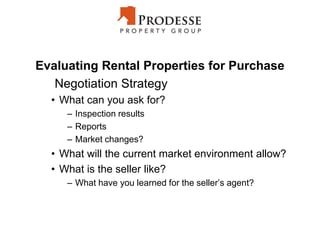 Evaluating Rental Properties for Purchase
Negotiation Strategy
• What can you ask for?
– Inspection results
– Reports
– Market changes?
• What will the current market environment allow?
• What is the seller like?
– What have you learned for the seller’s agent?
 