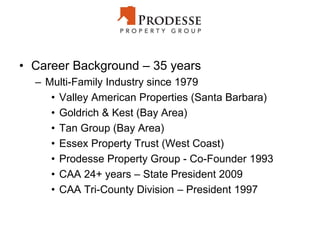 • Career Background – 35 years
– Multi-Family Industry since 1979
• Valley American Properties (Santa Barbara)
• Goldrich & Kest (Bay Area)
• Tan Group (Bay Area)
• Essex Property Trust (West Coast)
• Prodesse Property Group - Co-Founder 1993
• CAA 24+ years – State President 2009
• CAA Tri-County Division – President 1997
 