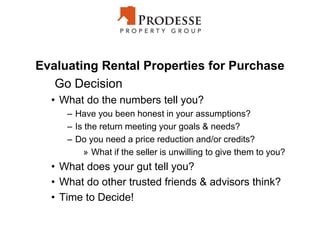 Evaluating Rental Properties for Purchase
Go Decision
• What do the numbers tell you?
– Have you been honest in your assumptions?
– Is the return meeting your goals & needs?
– Do you need a price reduction and/or credits?
» What if the seller is unwilling to give them to you?
• What does your gut tell you?
• What do other trusted friends & advisors think?
• Time to Decide!
 