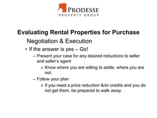 Evaluating Rental Properties for Purchase
Negotiation & Execution
• If the answer is yes – Go!
– Present your case for any desired reductions to seller
and seller’s agent
» Know where you are willing to settle, where you are
not.
– Follow your plan
» If you need a price reduction &/or credits and you do
not get them, be prepared to walk away.
 