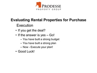 Evaluating Rental Properties for Purchase
Execution
• If you get the deal?
• If the answer is yes – Go!
– You have built a strong budget
– You have built a strong plan
– Now - Execute your plan!
• Good Luck!
 