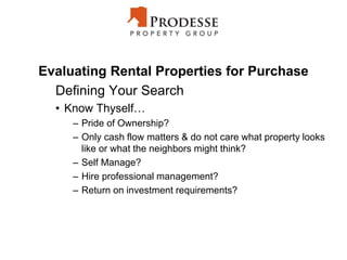 Evaluating Rental Properties for Purchase
Defining Your Search
• Know Thyself…
– Pride of Ownership?
– Only cash flow matters & do not care what property looks
like or what the neighbors might think?
– Self Manage?
– Hire professional management?
– Return on investment requirements?
 