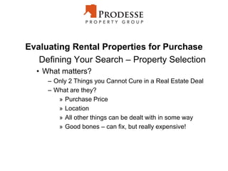 Evaluating Rental Properties for Purchase
Defining Your Search – Property Selection
• What matters?
– Only 2 Things you Cannot Cure in a Real Estate Deal
– What are they?
» Purchase Price
» Location
» All other things can be dealt with in some way
» Good bones – can fix, but really expensive!
 