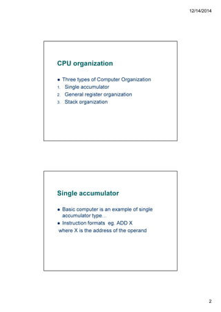 12/14/2014
2
CPU organization
Three types of Computer Organization
1. Single accumulator
2. General register organization
3. Stack organization
Single accumulator
Basic computer is an example of single
accumulator type
Instruction formats eg. ADD X
where X is the address of the operand
 
