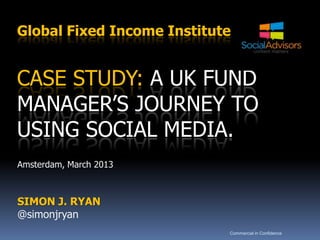 Global Fixed Income Institute


CASE STUDY: A UK FUND
MANAGER’S JOURNEY TO
USING SOCIAL MEDIA.
Amsterdam, March 2013



SIMON J. RYAN
@simonjryan
                            Commercial in Confidence
 