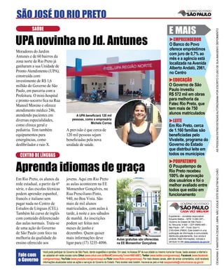 SÃO JOSÉ DO RIO PRETO
          SAÚDE
                                                                                                                                           E MAIS




                                                                                                                                                                                     AS PESSOAS ENTREVISTADAS AUTORIZARAM POR ESCRITO O USO DE SUA IMAGEM E DEPOIMENTO
UPA novinha no Jd. Antunes                                                                                                                   EMPREENDEDOR
                                                                                                                                           O Banco do Povo
                                                                                                                                           oferece empréstimos
Moradores do Jardim
                                                                                                                                           com juro de 0,7% ao
Antunes e de 60 bairros da
                                                                                                                                           mês e a agência está
zona norte de Rio Preto já                                                                                                                 localizada na Avenida
ganharam a sua Unidade de                                                                                                                  Alberto Andaló, 2961,
Pronto Atendimento (UPA),                                                                                                                  no Centro
construída com
investimento de R$ 1,6                                                                                                                       EDUCAÇÃO
milhão do Governo de São                                                                                                                   O Governo de São
Paulo, em parceria com a                                                                                                                   Paulo investiu
Prefeitura. O mini-hospital                                                                                                                R$ 572 mil em obras
e pronto-socorro ﬁca na Rua                                                                                                                para melhoria da
Manoel Moreno e oferece                                                                                                                    Fatec Rio Preto, que
atendimento médico 24h,                                                                                                                    tem mais de 750
atendendo pacientes em                          A UPA beneﬁciará 120 mil
                                                                                                                                           alunos matriculados
diversas especialidades,                     pessoas, como a empresária
                                                         Michele Correa
                                                                                                                                             LEITE
como clínica geral e                                                                                                                       Em Rio Preto, cerca
pediatria. Tem também                  A previsão é que cerca de                                                                           de 1.160 famílias são
equipamentos para                      120 mil pessoas sejam                                                                               beneﬁciadas pelo
emergências, como                      beneﬁciadas pela nova                                                                               Vivaleite, programa do
desﬁbrilador e raio X.                 unidade de saúde.                                                                                   Governo do Estado
                                                                                                                                           que distribui leite em
  CENTRO DE LÍNGUAS                                                                                                                        todos os municípios
                                                                                                                                             POUPATEMPO
Aprenda idiomas de graça                                                                                                                   O Poupatempo de




                                                                                                                                                                                     CIDADANIA É MANTER A CIDADE LIMPA. NÃO JOGUE ESTE BOLETIM NO CHÃO
                                                                                                                                           Rio Preto recebeu
                                                                                                                                           100% de aprovação
Em Rio Preto, os alunos da             jovens. Aqui em Rio Preto                                                                           dos usuários e foi o
rede estadual, a partir da 6ª          as aulas acontecem na EE                                                                            melhor avaliado entre
série, e das escolas técnicas          Monsenhor Gonçalves, na                                                                             todos que estão em
podem aprender espanhol,               Rua Presciliano Pinto,                                                                              funcionamento
francês e italiano sem                 940, no Boa Vista. São
pagar nada no Centro de                mais de mil alunos
Estudos de Línguas (CEL).              matriculados, com aulas à
Também há curso de inglês              tarde, à noite e aos sábados
                                                                                                                                           Expediente – Jornalista responsável:
com conteúdo diferenciado              de manhã. As inscrições                                                                             Eduardo Mattos – MTB 13.060 (SP) –
                                                                                                                                           Governo do Estado de São Paulo –
das aulas normais. Trata-se            podem ser feitas nos                                                                                Av. Morumbi, 4.500 – CEP 05650-905 –
de uma ação do Governo                 meses de junho e                                                                                    São Paulo – SP – Fone: (0xx11)
                                                                                                                                           2193-8344 (PABX). Este boletim é uma
de São Paulo com foco na               dezembro. Quem quiser                                                                               publicação de informação à comunidade,
                                                                                                                                           distribuída gratuitamente. Sua venda é
melhoria da qualidade do               mais informações deve                            Aulas gratuitas são oferecidas                     proibida. Mais informações, notícias e
                                                                                                                                           serviços no site www.saopaulo.sp.gov.br
ensino oferecido aos                   ligar para (17) 3235-4096.                       na EE Monsenhor Gonçalves

                 Você pode participar do Governo de São Paulo, dando sugestões e opiniões. Em casa, no Acessa SP de sua cidade ou mesmo numa lan house, basta acessar a internet e
 Fale com        se cadastrar em redes sociais como Orkut (www.orkut.com.br/Main#Community?cmm=90814067), Twitter (www.twitter.com/governosp), Facebook (www.facebook.
 o Governo       com/governosp), YouTube (www.youtube.com/governosp) ou Flickr (www.ﬂickr.com/governosp). Por meio desses canais, além de enviar comentários, você receberá
                 informações atualizadas sobre as ações e serviços do Governo do Estado. Para receber este boletim, inscreva-se pelo e-mail saopaulosite@comunicacao.sp.gov.br
 