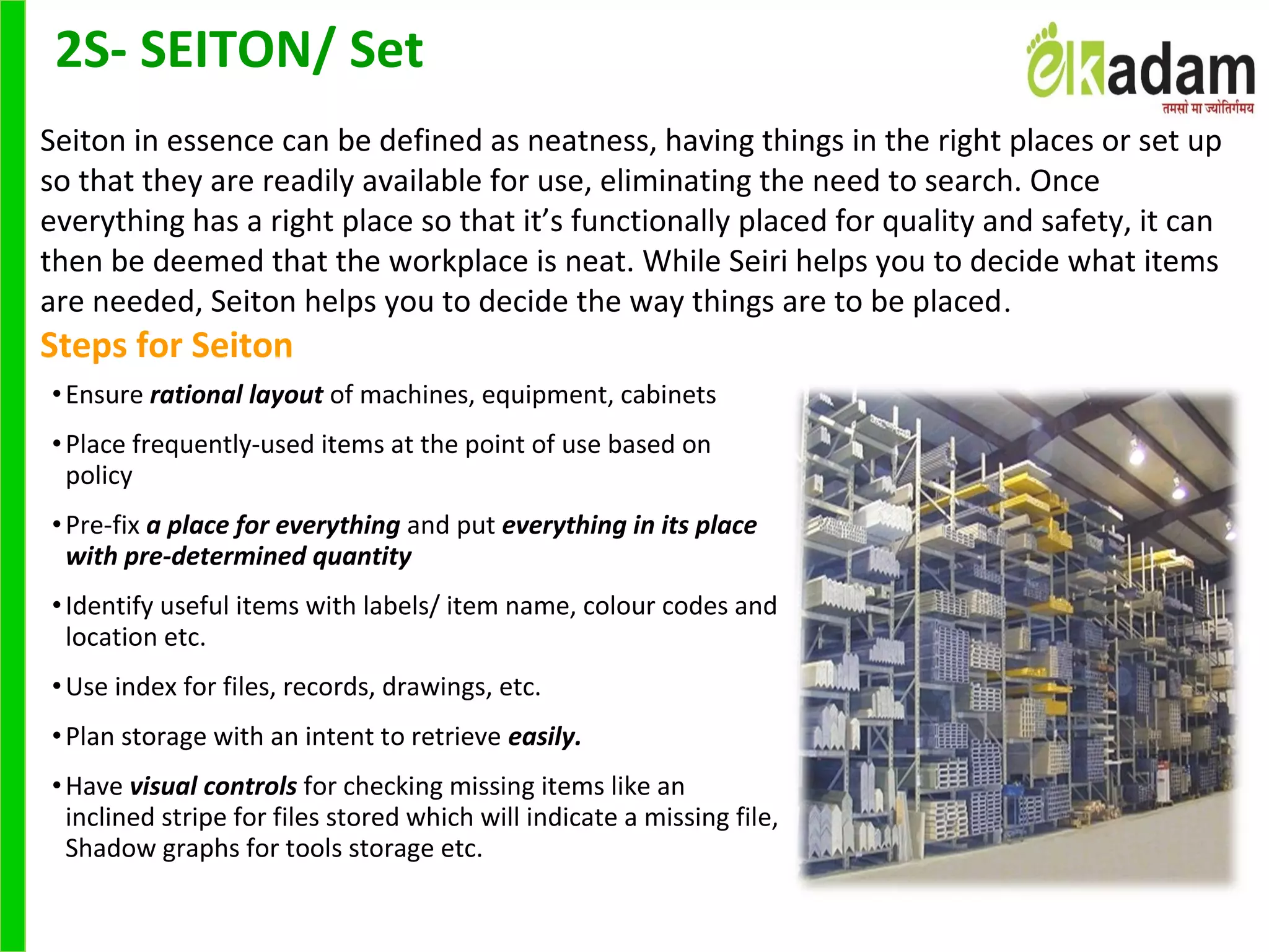 •Ensure rational layout of machines, equipment, cabinets
•Place frequently-used items at the point of use based on 
policy
•Pre-fix a place for everything and put everything in its place
with pre-determined quantity
•Identify useful items with labels/ item name, colour codes and 
location etc. 
•Use index for files, records, drawings, etc.
•Plan storage with an intent to retrieve easily.
•Have visual controls for checking missing items like an 
inclined stripe for files stored which will indicate a missing file, 
Shadow graphs for tools storage etc.
Seiton in essence can be defined as neatness, having things in the right places or set up 
so that they are readily available for use, eliminating the need to search. Once 
everything has a right place so that it’s functionally placed for quality and safety, it can 
then be deemed that the workplace is neat. While Seiri helps you to decide what items 
are needed, Seiton helps you to decide the way things are to be placed.
Steps for Seiton
2S- SEITON/ Set
 