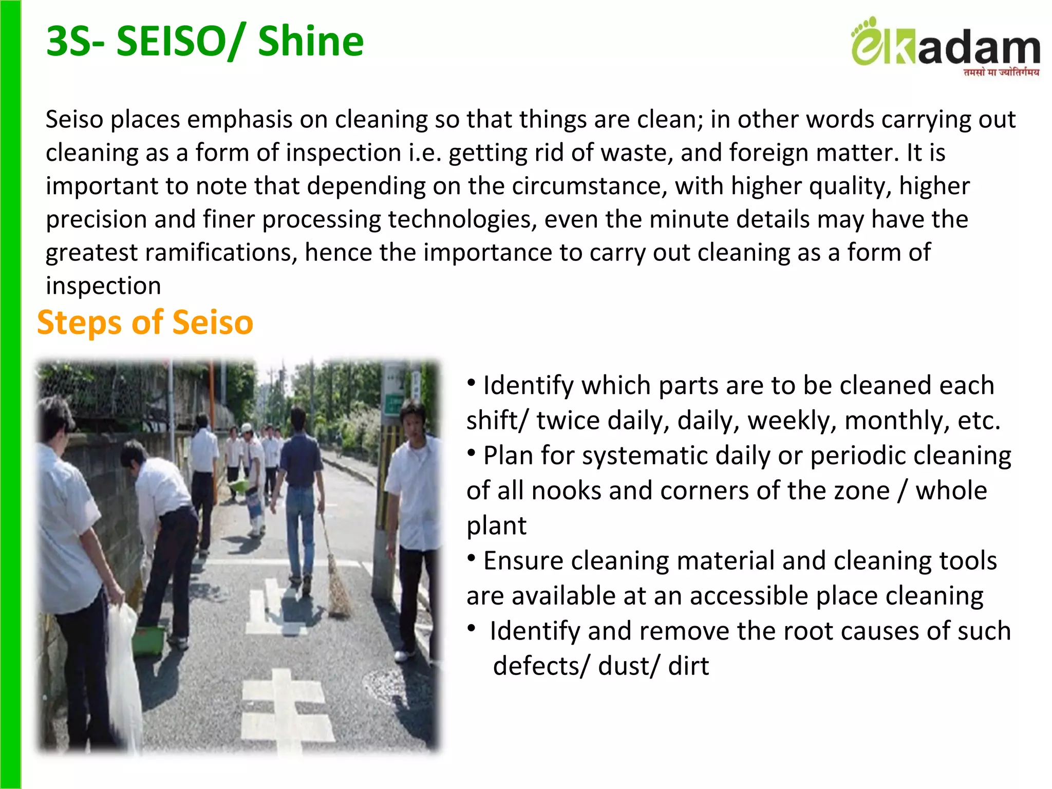 Steps of Seiso
• Identify which parts are to be cleaned each
shift/ twice daily, daily, weekly, monthly, etc.
• Plan for systematic daily or periodic cleaning
of all nooks and corners of the zone / whole
plant
• Ensure cleaning material and cleaning tools
are available at an accessible place cleaning
• Identify and remove the root causes of such
defects/ dust/ dirt
3S- SEISO/ Shine
Seiso places emphasis on cleaning so that things are clean; in other words carrying out
cleaning as a form of inspection i.e. getting rid of waste, and foreign matter. It is
important to note that depending on the circumstance, with higher quality, higher
precision and finer processing technologies, even the minute details may have the
greatest ramifications, hence the importance to carry out cleaning as a form of
inspection
 