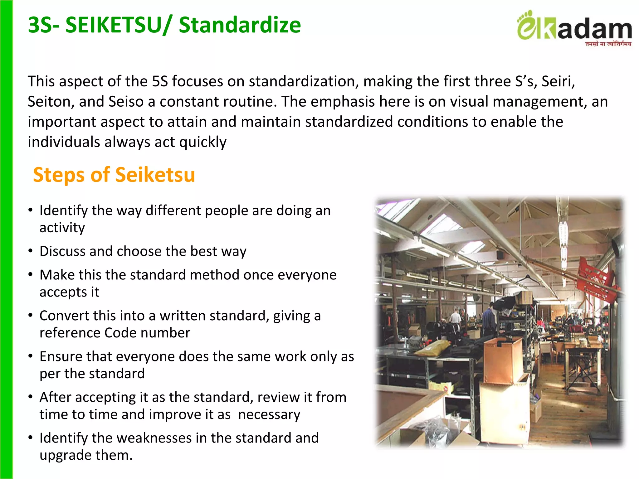 • Identify the way different people are doing an
activity
• Discuss and choose the best way
• Make this the standard method once everyone
accepts it
• Convert this into a written standard, giving a
reference Code number
• Ensure that everyone does the same work only as
per the standard
• After accepting it as the standard, review it from
time to time and improve it as necessary
• Identify the weaknesses in the standard and
upgrade them.
3S- SEIKETSU/ Standardize
This aspect of the 5S focuses on standardization, making the first three S’s, Seiri,
Seiton, and Seiso a constant routine. The emphasis here is on visual management, an
important aspect to attain and maintain standardized conditions to enable the
individuals always act quickly
Steps of Seiketsu
 