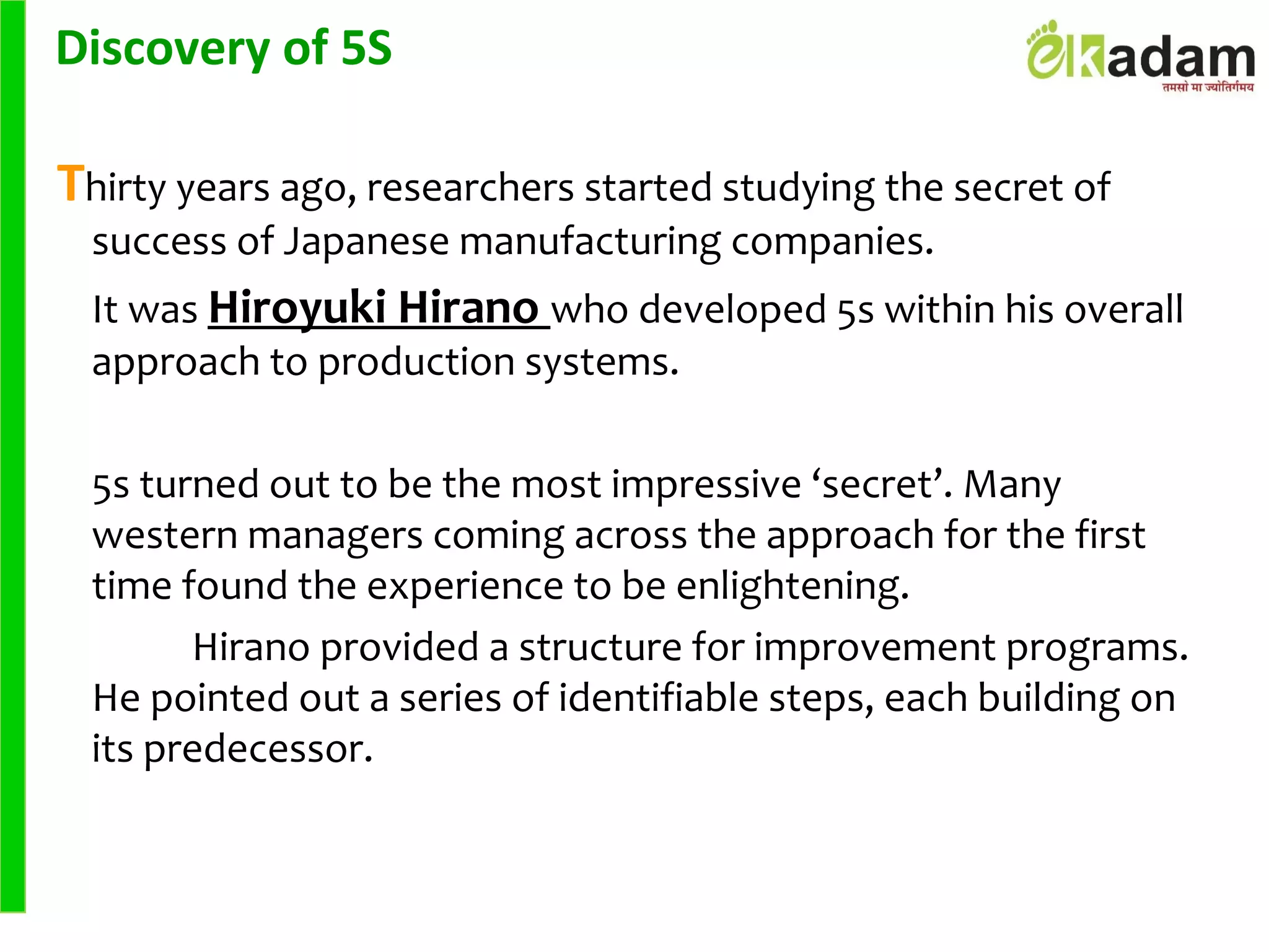 Thirty years ago, researchers started studying the secret of
success of Japanese manufacturing companies.
It was Hiroyuki Hirano who developed 5s within his overall
approach to production systems.
5s turned out to be the most impressive ‘secret’. Many
western managers coming across the approach for the first
time found the experience to be enlightening.
Hirano provided a structure for improvement programs.
He pointed out a series of identifiable steps, each building on
its predecessor.
Discovery of 5S
 
