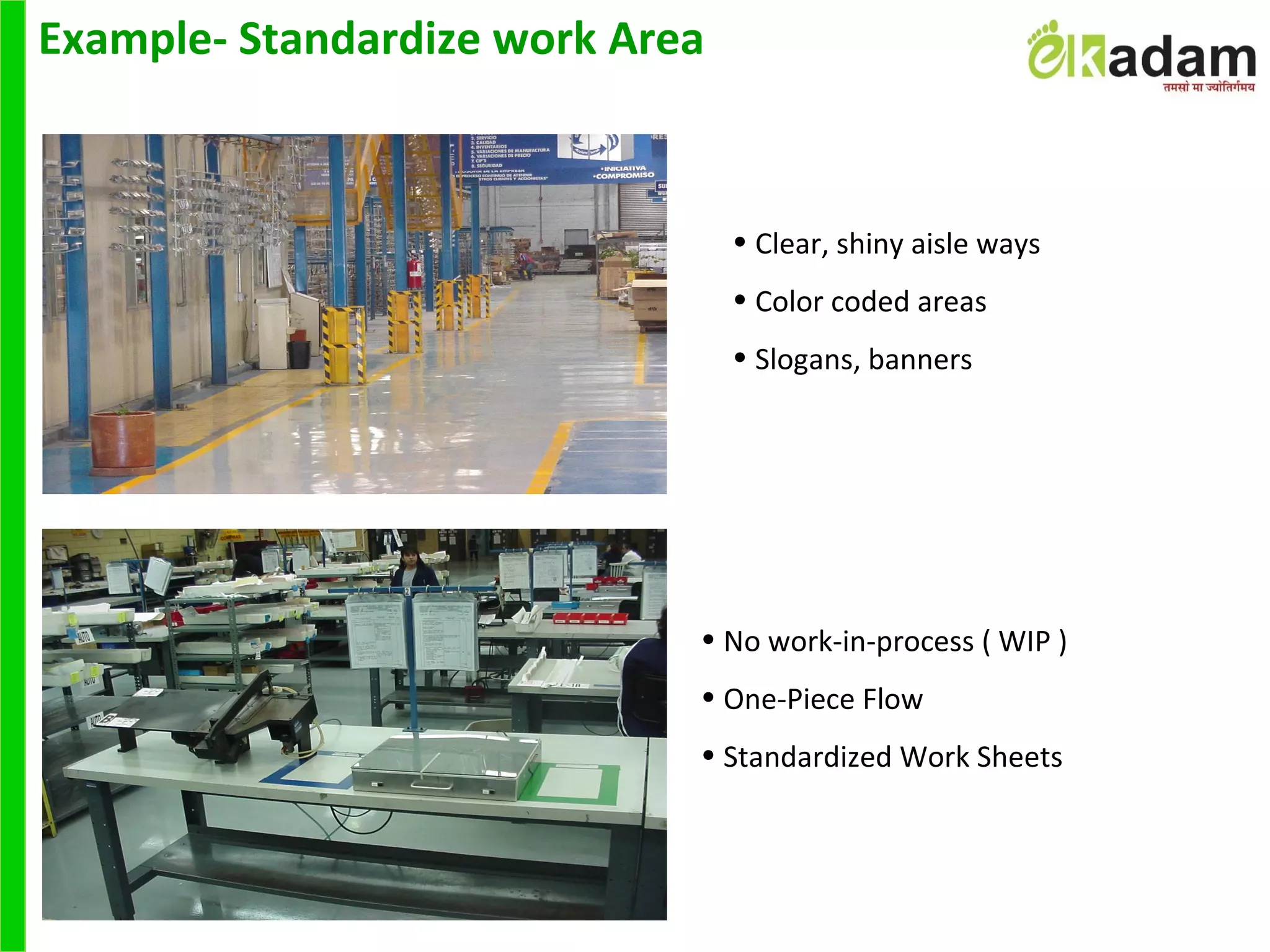 Example- Standardize work Area
• Clear, shiny aisle ways
• Color coded areas
• Slogans, banners
• No work-in-process ( WIP )
• One-Piece Flow
• Standardized Work Sheets
 