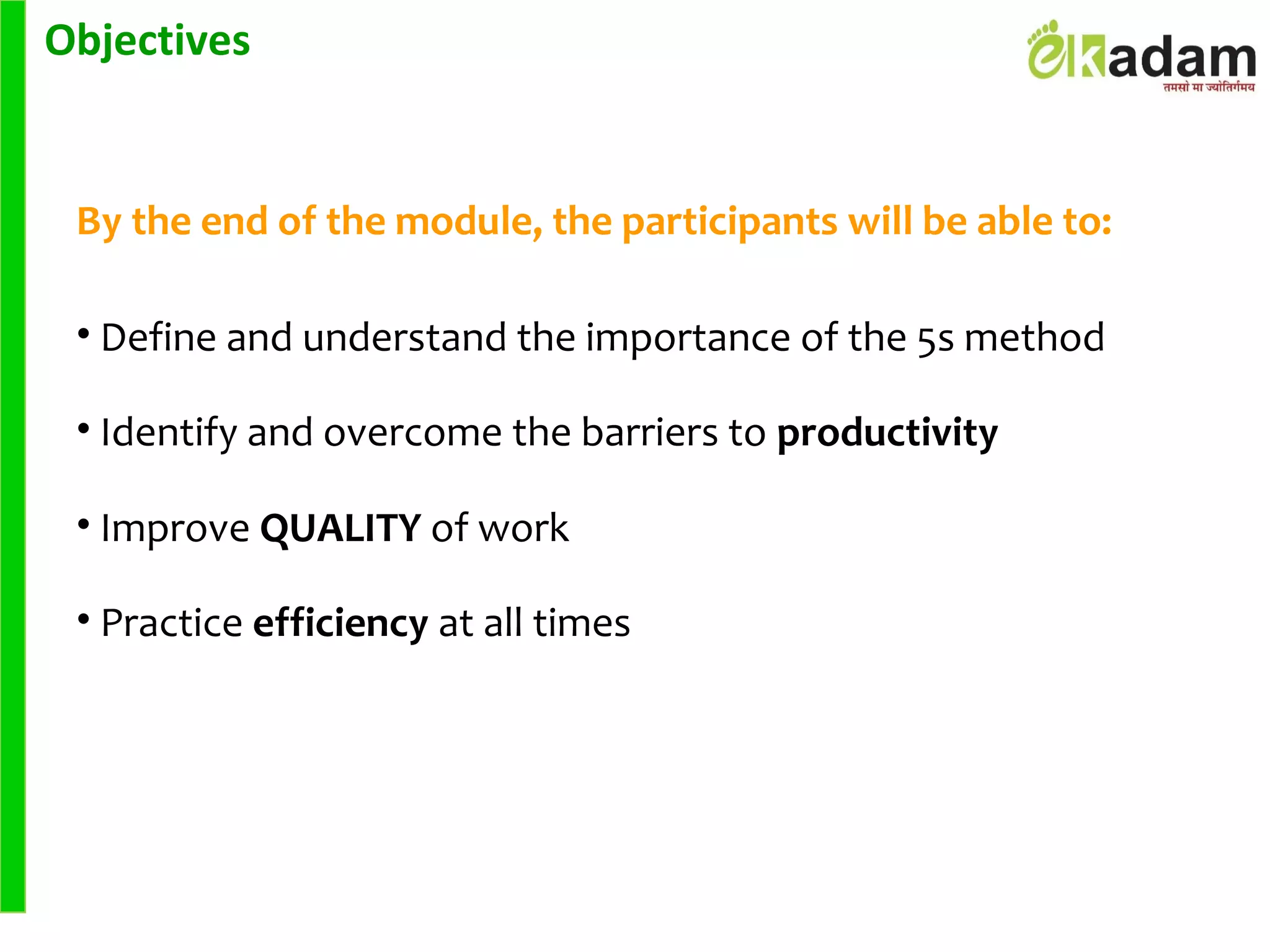 Objectives
By the end of the module, the participants will be able to:
• Define and understand the importance of the 5s method
• Identify and overcome the barriers to productivity
• Improve QUALITY of work
• Practice efficiency at all times
 