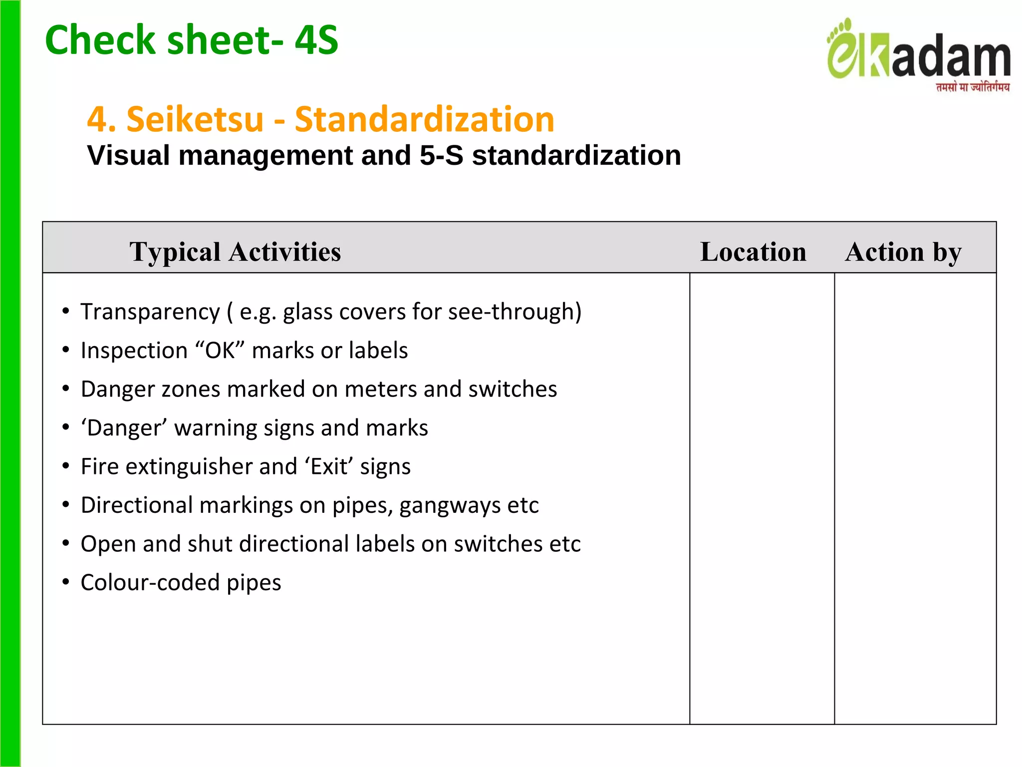 4. Seiketsu - Standardization
Visual management and 5-S standardization
• Transparency ( e.g. glass covers for see-through)
• Inspection “OK” marks or labels
• Danger zones marked on meters and switches
• ‘Danger’ warning signs and marks
• Fire extinguisher and ‘Exit’ signs
• Directional markings on pipes, gangways etc
• Open and shut directional labels on switches etc
• Colour-coded pipes
Typical Activities Location Action by
Check sheet- 4S
 
