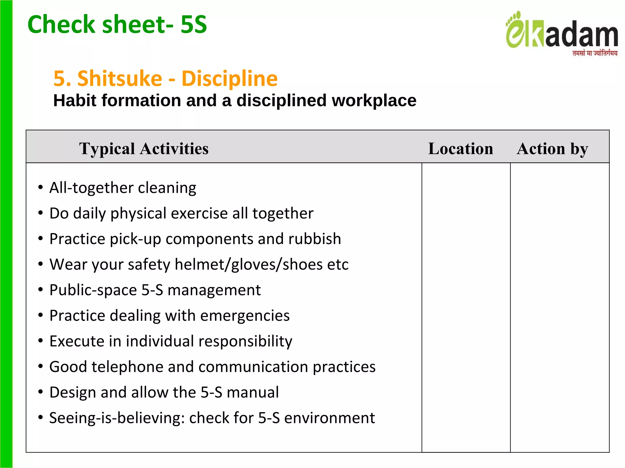 5. Shitsuke - Discipline
Habit formation and a disciplined workplace
• All-together cleaning
• Do daily physical exercise all together
• Practice pick-up components and rubbish
• Wear your safety helmet/gloves/shoes etc
• Public-space 5-S management
• Practice dealing with emergencies
• Execute in individual responsibility
• Good telephone and communication practices
• Design and allow the 5-S manual
• Seeing-is-believing: check for 5-S environment
Typical Activities Location Action by
Check sheet- 5S
 